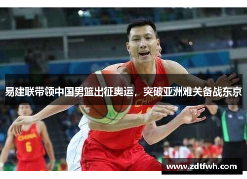 易建联带领中国男篮出征奥运,突破亚洲难关备战东京